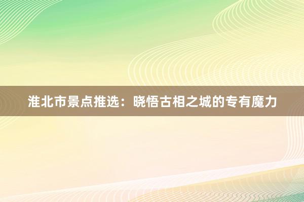 淮北市景点推选：晓悟古相之城的专有魔力